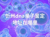 忻州dna亲子鉴定地址在哪里