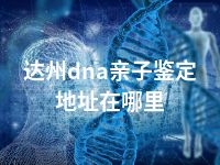 达州dna亲子鉴定地址在哪里