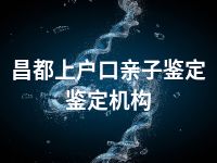 昌都上户口亲子鉴定鉴定机构