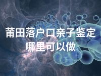 莆田落户口亲子鉴定哪里可以做