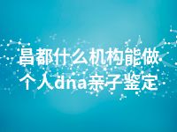 昌都什么机构能做个人dna亲子鉴定