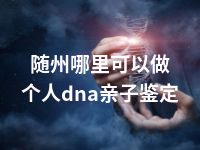 随州哪里可以做个人dna亲子鉴定