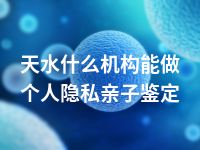 天水什么机构能做个人隐私亲子鉴定