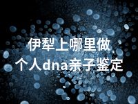 伊犁上哪里做个人dna亲子鉴定