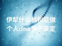 伊犁什么机构能做个人dna亲子鉴定