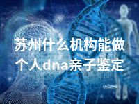 苏州什么机构能做个人dna亲子鉴定