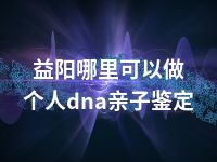 益阳哪里可以做个人dna亲子鉴定