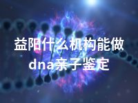 益阳什么机构能做dna亲子鉴定