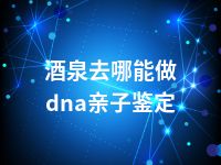 酒泉去哪能做dna亲子鉴定