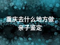 重庆去什么地方做亲子鉴定