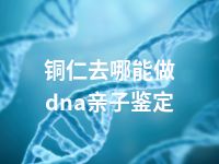 铜仁去哪能做dna亲子鉴定