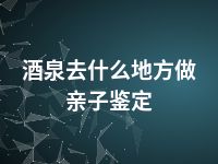 酒泉去什么地方做亲子鉴定