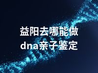 益阳去哪能做dna亲子鉴定