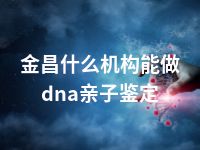 金昌什么机构能做dna亲子鉴定