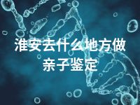 淮安去什么地方做亲子鉴定