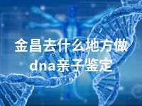 金昌去什么地方做dna亲子鉴定