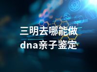 三明去哪能做dna亲子鉴定