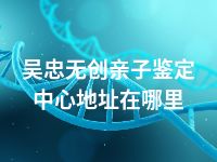 吴忠无创亲子鉴定中心地址在哪里