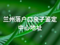 兰州落户口亲子鉴定中心地址