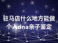 驻马店什么地方能做个人dna亲子鉴定