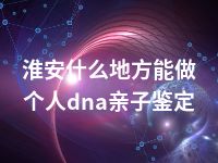 淮安什么地方能做个人dna亲子鉴定