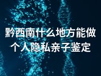 黔西南什么地方能做个人隐私亲子鉴定