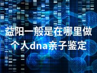 益阳一般是在哪里做个人dna亲子鉴定