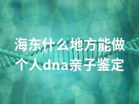 海东什么地方能做个人dna亲子鉴定