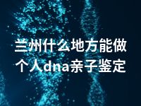 兰州什么地方能做个人dna亲子鉴定