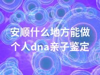 安顺什么地方能做个人dna亲子鉴定