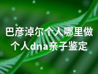 巴彦淖尔个人哪里做个人dna亲子鉴定