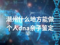 潮州什么地方能做个人dna亲子鉴定