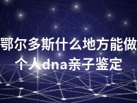 鄂尔多斯什么地方能做个人dna亲子鉴定