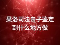 果洛司法亲子鉴定到什么地方做