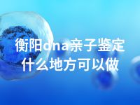 衡阳dna亲子鉴定什么地方可以做