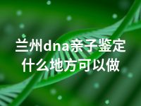 兰州dna亲子鉴定什么地方可以做