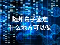 随州亲子鉴定什么地方可以做