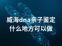 威海dna亲子鉴定什么地方可以做