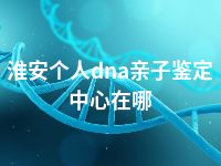 淮安个人dna亲子鉴定中心在哪