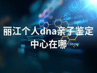 丽江个人dna亲子鉴定中心在哪