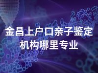 金昌上户口亲子鉴定机构哪里专业