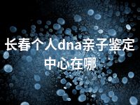 长春个人dna亲子鉴定中心在哪