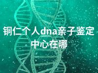 铜仁个人dna亲子鉴定中心在哪