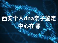 西安个人dna亲子鉴定中心在哪