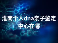 淮南个人dna亲子鉴定中心在哪