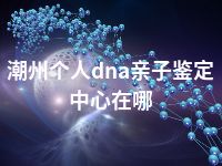 潮州个人dna亲子鉴定中心在哪