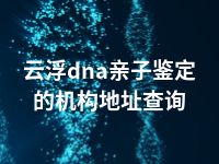 云浮dna亲子鉴定的机构地址查询