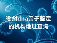 衢州dna亲子鉴定的机构地址查询