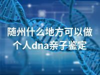 随州什么地方可以做个人dna亲子鉴定