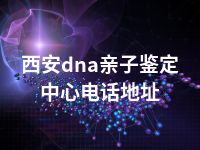 西安dna亲子鉴定中心电话地址